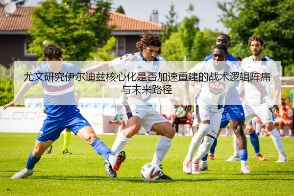 尤文研究伊尔迪兹核心化是否加速重建的战术逻辑阵痛与未来路径